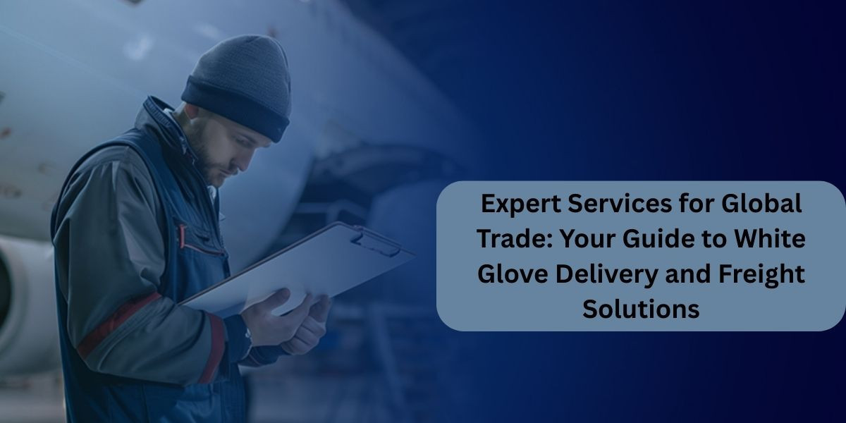 Expert Services for Global Trade: Your Guide to White Glove Delivery and Freight Solutions