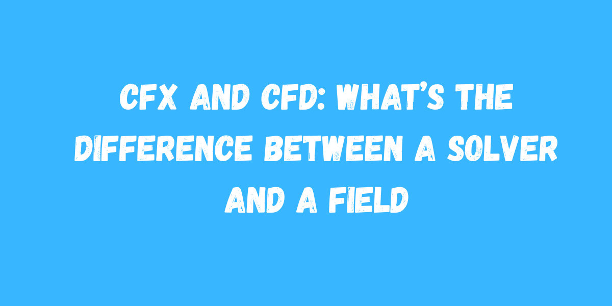 CFX and CFD: What’s the Difference Between a Solver and a Field